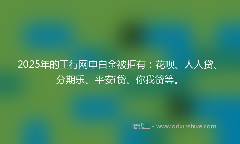 2025年的工行网申白金被拒有：花呗、人人贷、分期乐、平安i贷、你我贷等。