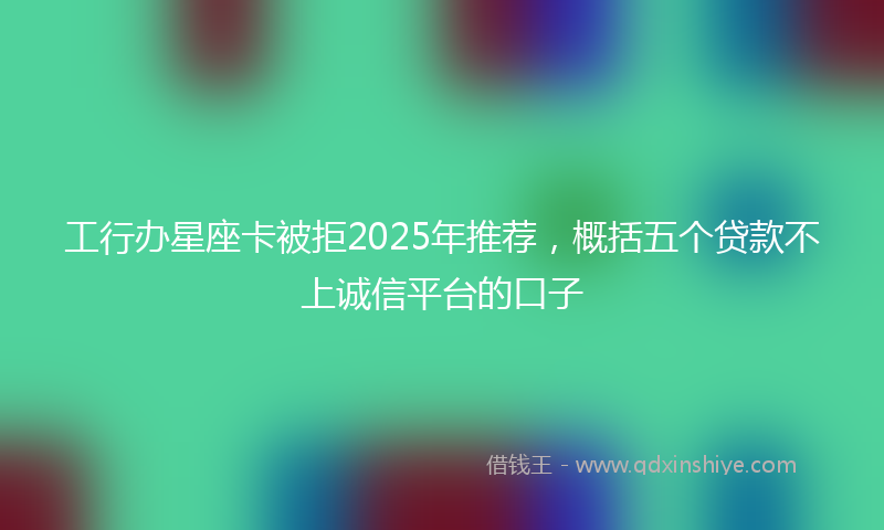 工行办星座卡被拒2025年推荐，概括五个贷款不上诚信平台的口子