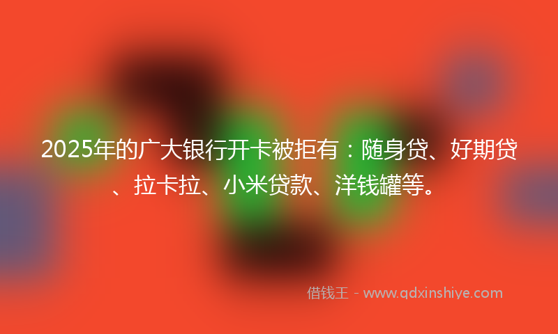 2025年的广大银行开卡被拒有：随身贷、好期贷、拉卡拉、小米贷款、洋钱罐等。