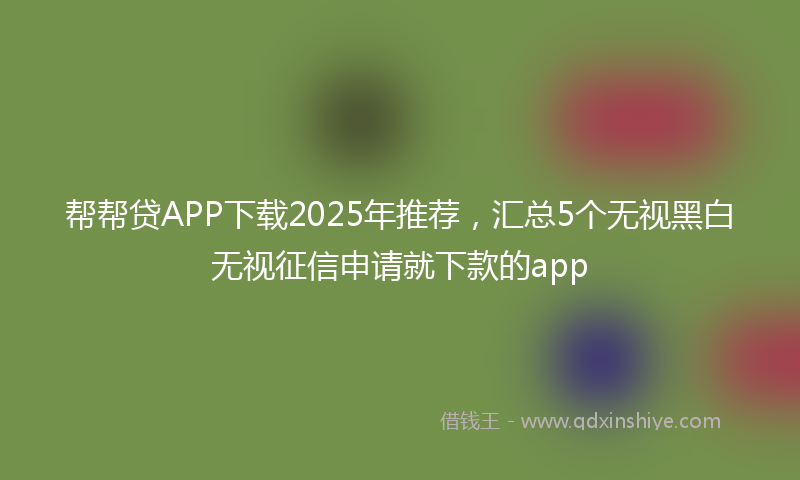 帮帮贷APP下载2025年推荐，汇总5个无视黑白无视征信申请就下款的app