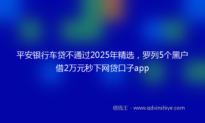平安银行车贷不通过2025年精选，罗列5个黑户借2万元秒下网贷口子app