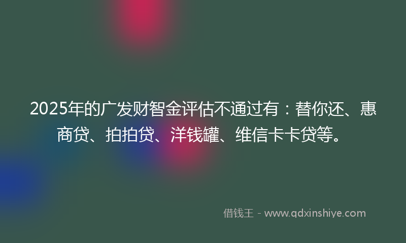 2025年的广发财智金评估不通过有:替你还、惠商贷、拍拍贷、洋钱罐、维信卡卡贷等。