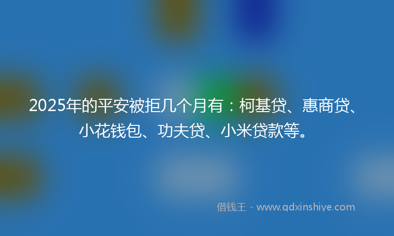 2025年的平安被拒几个月有：柯基贷、惠商贷、小花钱包、功夫贷、小米贷款等。
