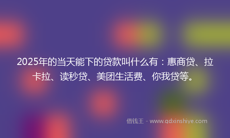 2025年的当天能下的贷款叫什么有：惠商贷、拉卡拉、读秒贷、美团生活费、你我贷等。