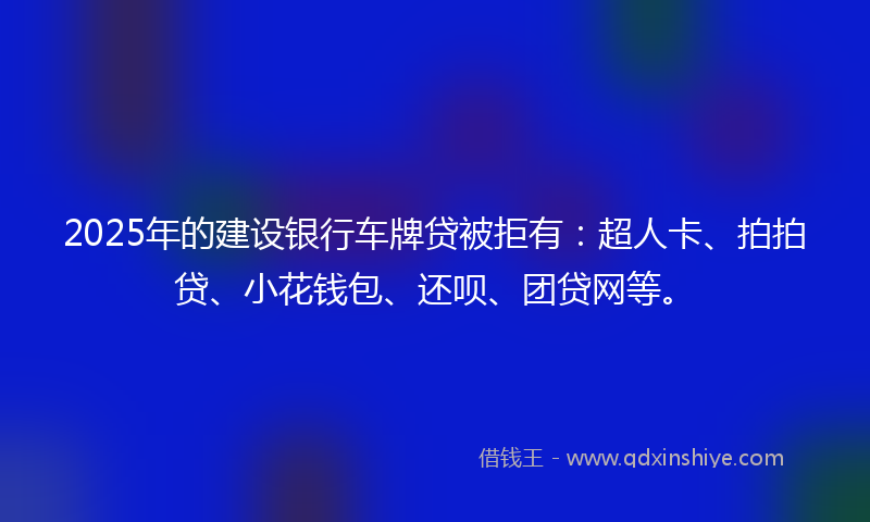 2025年的建设银行车牌贷被拒有：超人卡、拍拍贷、小花钱包、还呗、团贷网等。