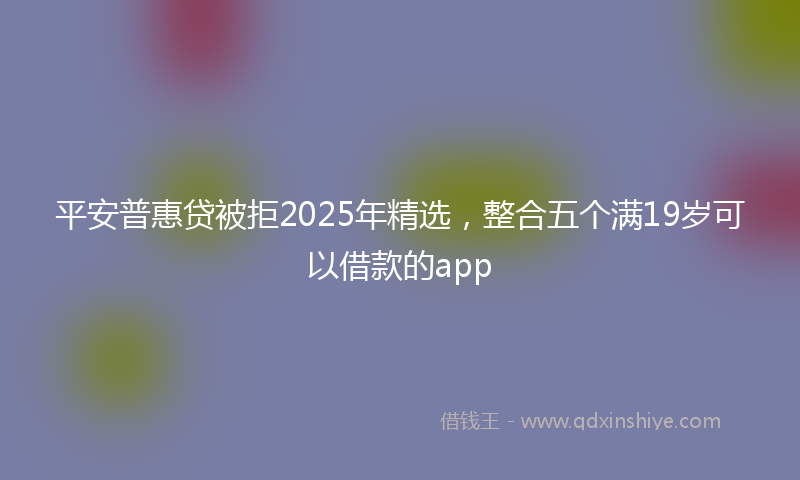 平安普惠贷被拒2025年精选，整合五个满19岁可以借款的app