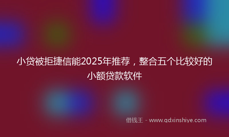 小贷被拒捷信能2025年推荐，整合五个比较好的小额贷款软件