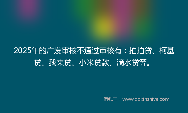 2025年的广发审核不通过审核有：拍拍贷、柯基贷、我来贷、小米贷款、滴水贷等。