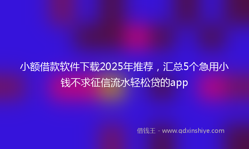 小额借款软件下载2025年推荐，汇总5个急用小钱不求征信流水轻松贷的app