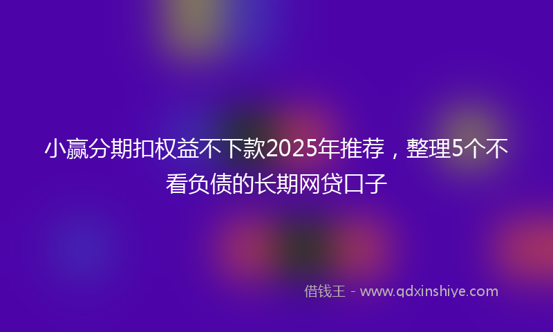 小赢分期扣权益不下款2025年推荐，整理5个不看负债的长期网贷口子