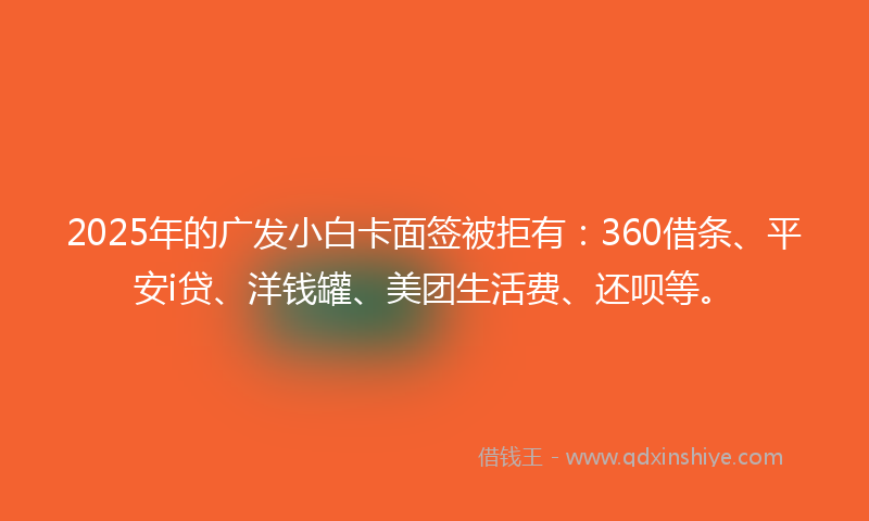 2025年的广发小白卡面签被拒有：360借条、平安i贷、洋钱罐、美团生活费、还呗等。