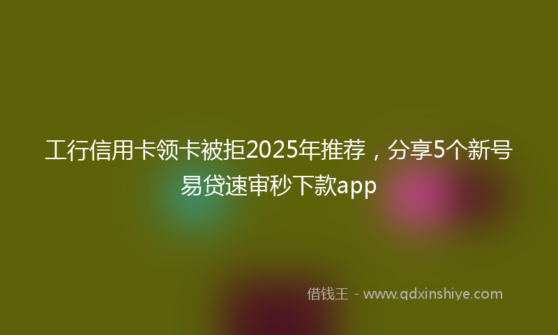 工行信用卡领卡被拒2025年推荐，分享5个新号易贷速审秒下款app