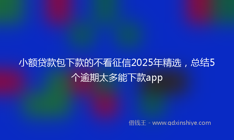 小额贷款包下款的不看征信2025年精选，总结5个逾期太多能下款app