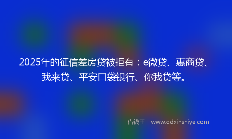 2025年的征信差房贷被拒有：e微贷、惠商贷、我来贷、平安口袋银行、你我贷等。