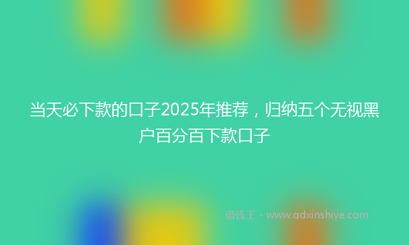 当天必下款的口子2025年推荐，归纳五个无视黑户百分百下款口子