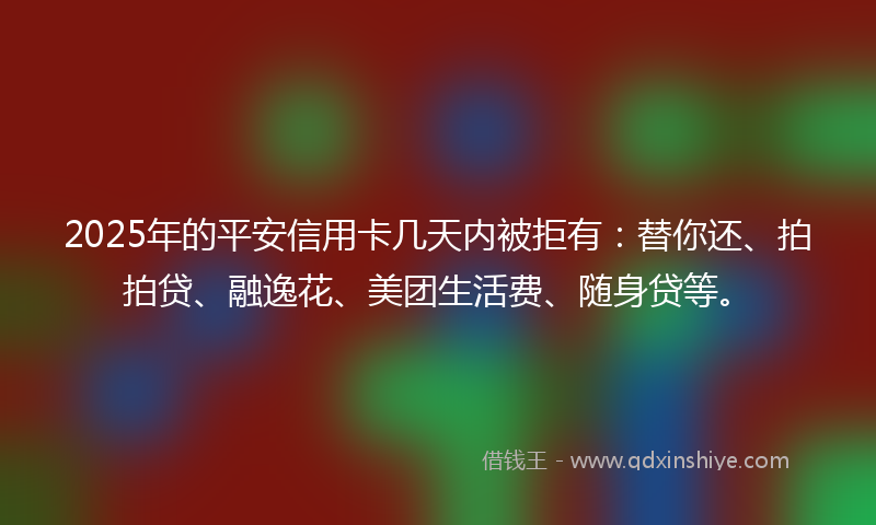 2025年的平安信用卡几天内被拒有：替你还、拍拍贷、融逸花、美团生活费、随身贷等。