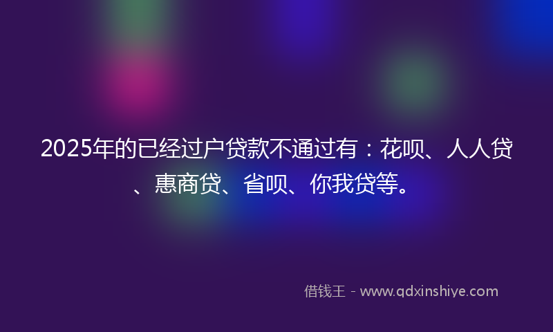2025年的已经过户贷款不通过有：花呗、人人贷、惠商贷、省呗、你我贷等。