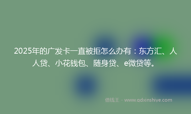 2025年的广发卡一直被拒怎么办有：东方汇、人人贷、小花钱包、随身贷、e微贷等。