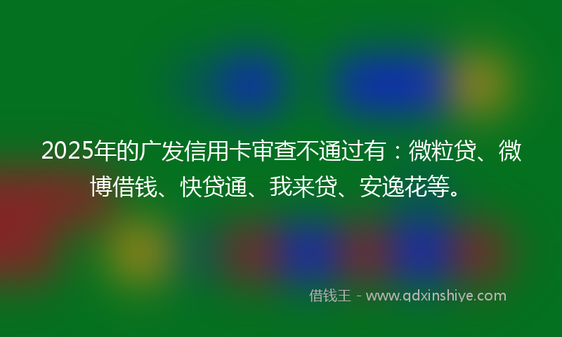 2025年的广发信用卡审查不通过有：微粒贷、微博借钱、快贷通、我来贷、安逸花等。