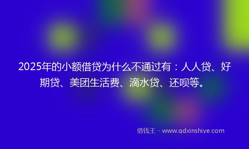 2025年的小额借贷为什么不通过有：人人贷、好期贷、美团生活费、滴水贷、还呗等。