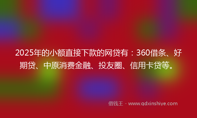 2025年的小额直接下款的网贷有：360借条、好期贷、中原消费金融、投友圈、信用卡贷等。