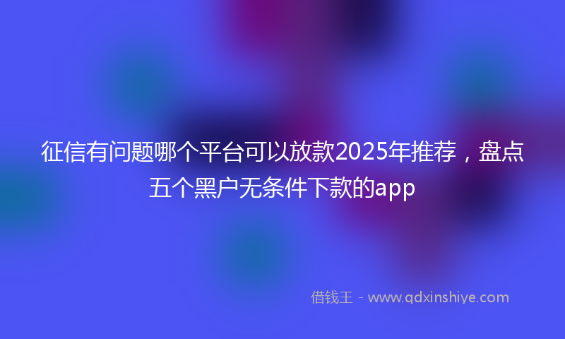 征信有问题哪个平台可以放款2025年推荐，盘点五个黑户无条件下款的app