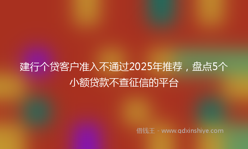 建行个贷客户准入不通过2025年推荐，盘点5个小额贷款不查征信的平台