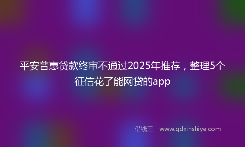 平安普惠贷款终审不通过2025年推荐，整理5个征信花了能网贷的app