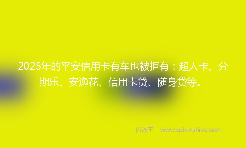 2025年的平安信用卡有车也被拒有：超人卡、分期乐、安逸花、信用卡贷、随身贷等。