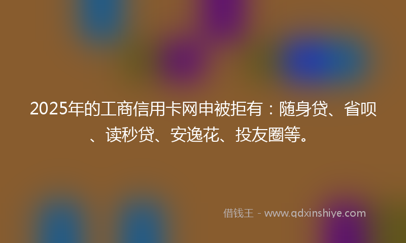 2025年的工商信用卡网申被拒有：随身贷、省呗、读秒贷、安逸花、投友圈等。