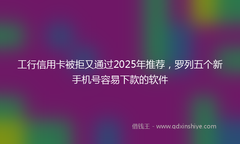 工行信用卡被拒又通过2025年推荐，罗列五个新手机号容易下款的软件