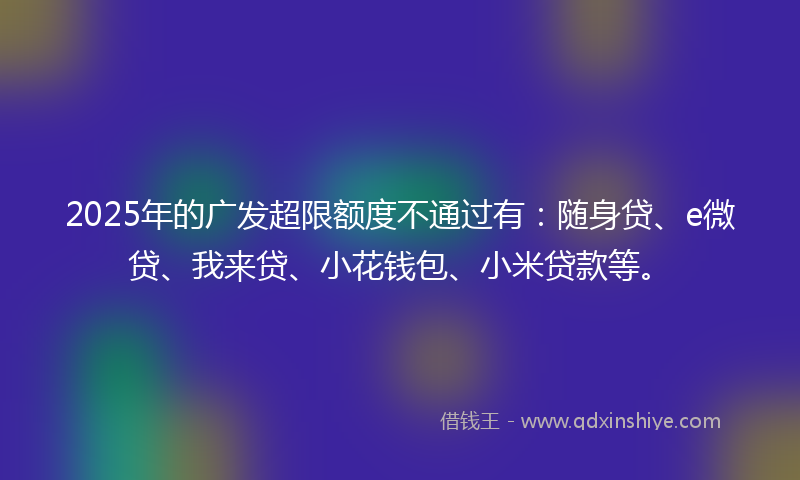 2025年的广发超限额度不通过有：随身贷、e微贷、我来贷、小花钱包、小米贷款等。