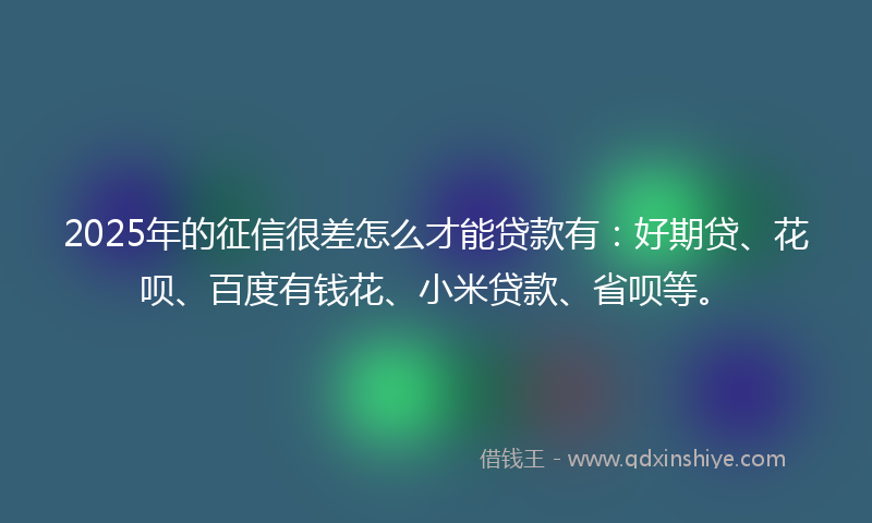 2025年的征信很差怎么才能贷款有：好期贷、花呗、百度有钱花、小米贷款、省呗等。