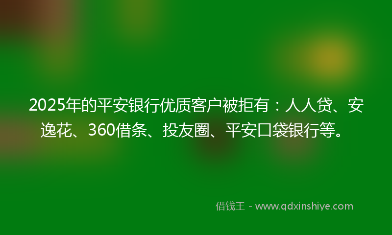 2025年的平安银行优质客户被拒有：人人贷、安逸花、360借条、投友圈、平安口袋银行等。