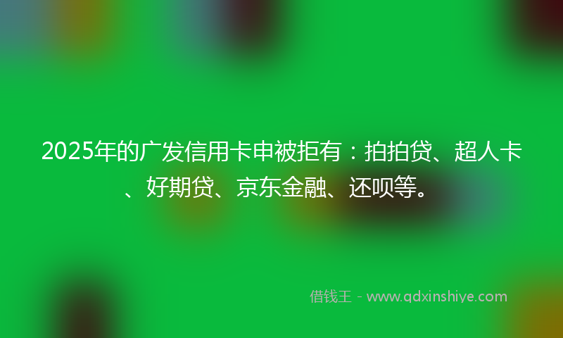 2025年的广发信用卡申被拒有：拍拍贷、超人卡、好期贷、京东金融、还呗等。