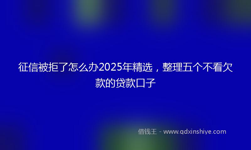 征信被拒了怎么办2025年精选，整理五个不看欠款的贷款口子