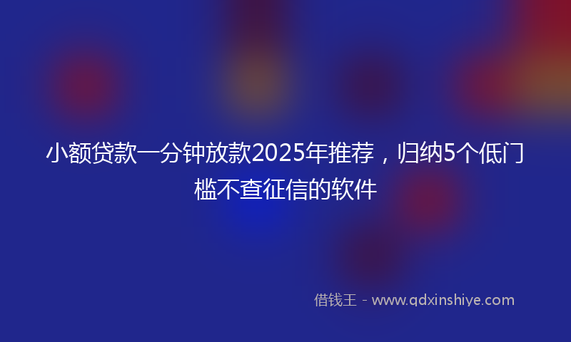 小额贷款一分钟放款2025年推荐，归纳5个低门槛不查征信的软件