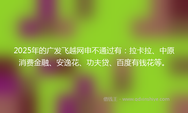 2025年的广发飞越网申不通过有：拉卡拉、中原消费金融、安逸花、功夫贷、百度有钱花等。
