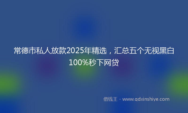 常德市私人放款2025年精选，汇总五个无视黑白100%秒下网贷