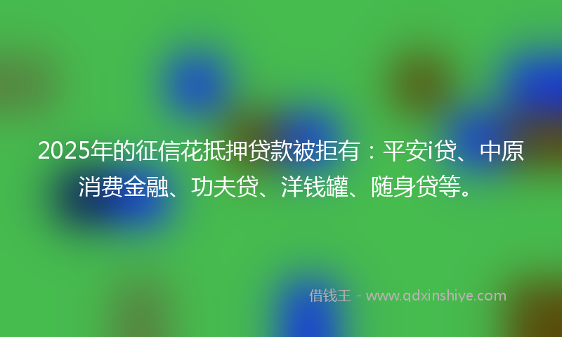 2025年的征信花抵押贷款被拒有：平安i贷、中原消费金融、功夫贷、洋钱罐、随身贷等。