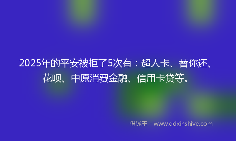 2025年的平安被拒了5次有：超人卡、替你还、花呗、中原消费金融、信用卡贷等。