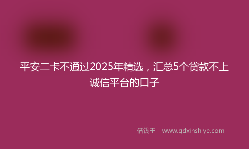 平安二卡不通过2025年精选，汇总5个贷款不上诚信平台的口子