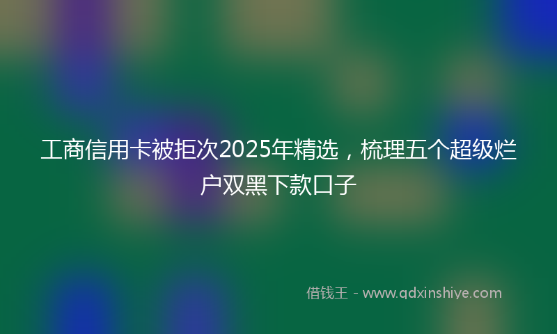 工商信用卡被拒次2025年精选，梳理五个超级烂户双黑下款口子
