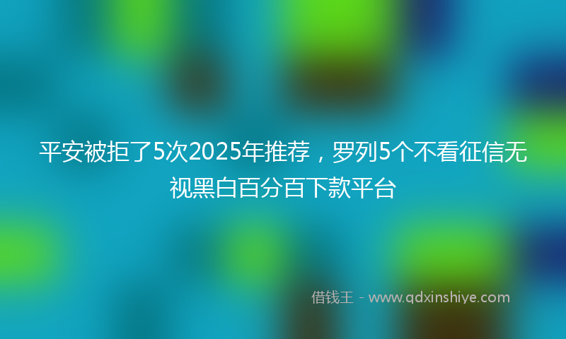 平安被拒了5次2025年推荐，罗列5个不看征信无视黑白百分百下款平台