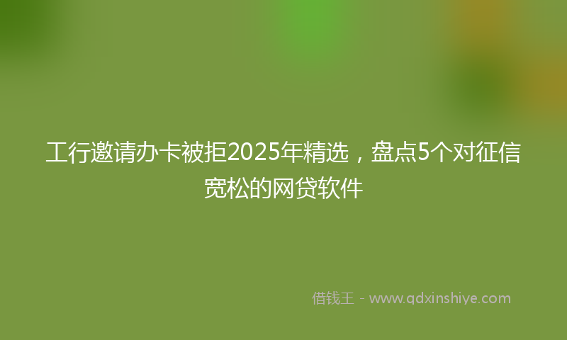 工行邀请办卡被拒2025年精选，盘点5个对征信宽松的网贷软件