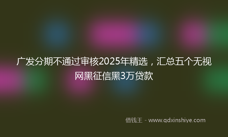 广发分期不通过审核2025年精选，汇总五个无视网黑征信黑3万贷款