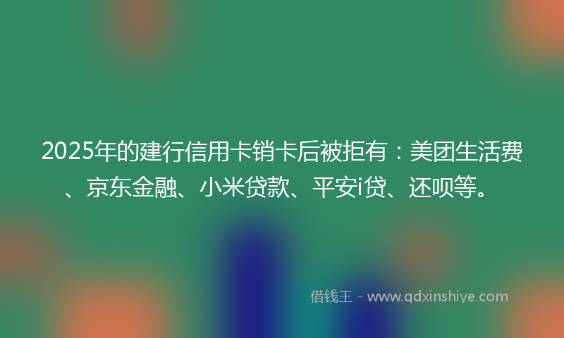 2025年的建行信用卡销卡后被拒有：美团生活费、京东金融、小米贷款、平安i贷、还呗等。