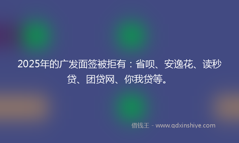 2025年的广发面签被拒有：省呗、安逸花、读秒贷、团贷网、你我贷等。