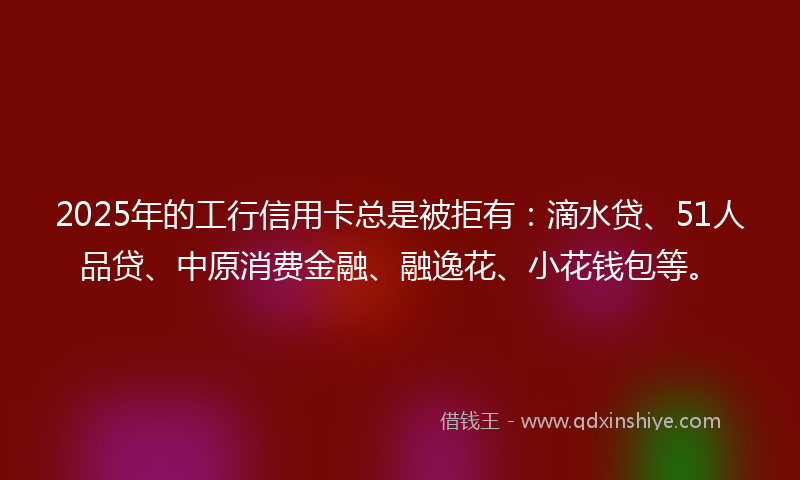 2025年的工行信用卡总是被拒有：滴水贷、51人品贷、中原消费金融、融逸花、小花钱包等。