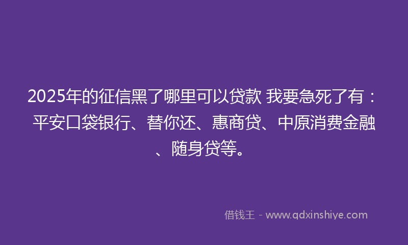 2025年的征信黑了哪里可以贷款 我要急死了有：平安口袋银行、替你还、惠商贷、中原消费金融、随身贷等。